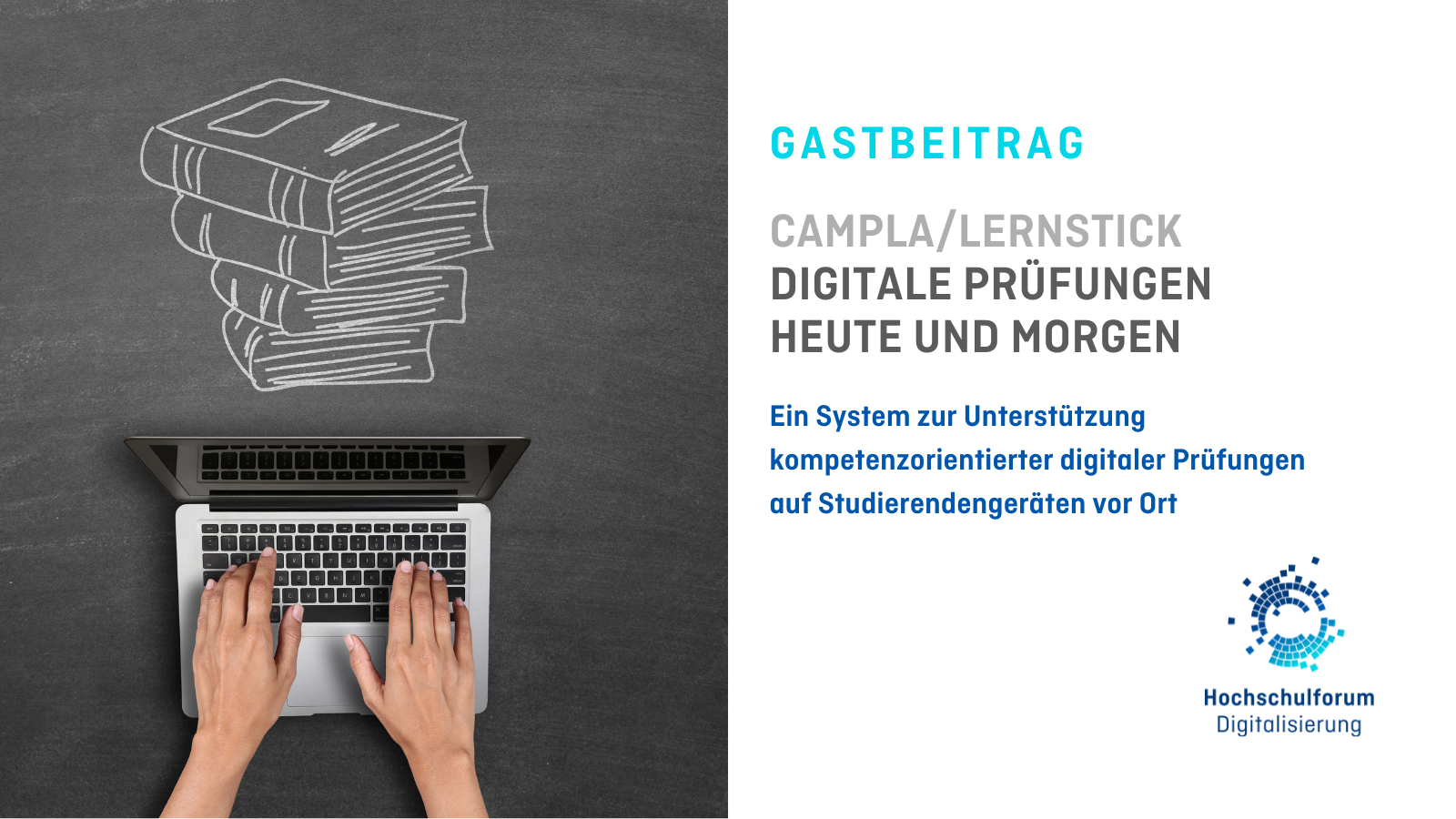 Titelbild vom Gastbeitrag "CAMPLA/LERNSTICK - DIGITALE PRÜFUNGEN HEUTE UND MORGEN". Untertitel: Ein System zur Unterstützung kompetenzorientierter digitaler Prüfungen auf Studierendengeräten vor Ort. Bild auf der linken Seite zeigt tippende Hände am Laptop. Über dem Laptop ist ein Stapel Bücher aufgemalt. Logo unten rechts: Hochschulforum Digitalisierung. 