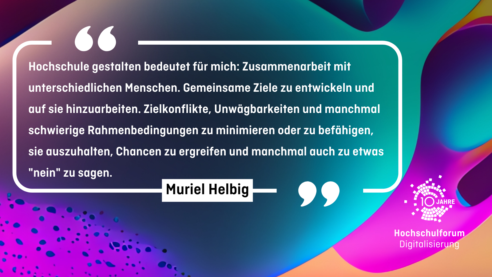 Muriel Helbig "Hochschule gestalten bedeutet für mich: Zusammenarbeit mit unterschiedlichen Menschen. Gemeinsame Ziele zu entwickeln und auf sie hinzuarbeiten. Zielkonflikte, Unwägbarkeiten und manchmal schwierige Rahmenbedingungen zu minimieren oder zu befähigen, sie auszuhalten, Chancen zu ergreifen und manchmal auch zu etwas "nein" zu sagen." - Muriel Helbig