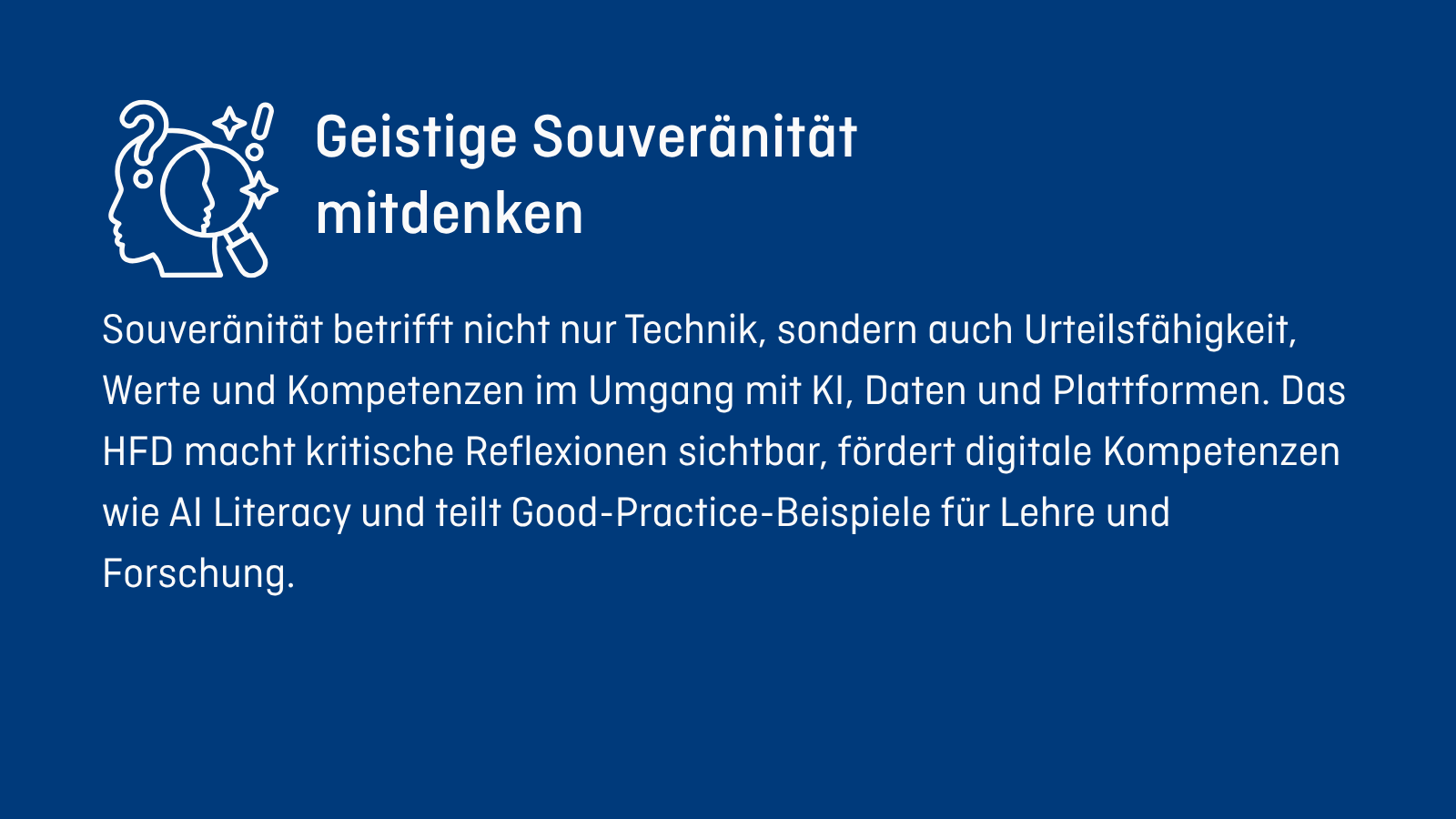 Geistige Souveränität mitdenken Souveränität betrifft nicht nur Technik, sondern auch Urteilsfähigkeit, Werte und Kompetenzen im Umgang mit KI, Daten und Plattformen. Das HFD macht kritischen Reflexion sichtbar, fördert digitale Kompetenzen wie AI Literacy und teilt Good-Practice-Beispiele für Lehre und Forschung.