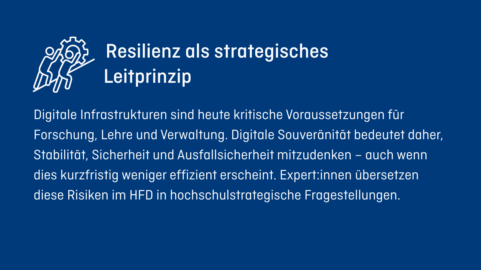 Resilienz als strategisches Leitprinzip Digitale Infrastrukturen sind heute kritische Voraussetzungen für Forschung, Lehre und Verwaltung. Digitale Souveränität bedeutet daher, Stabilität, Sicherheit und Ausfallsicherheit mitzudenken – auch wenn dies kurzfristig weniger effizient erscheint. Expert:innen übersetzen diese Risiken im HFD in hochschulstrategische Fragestellungen.