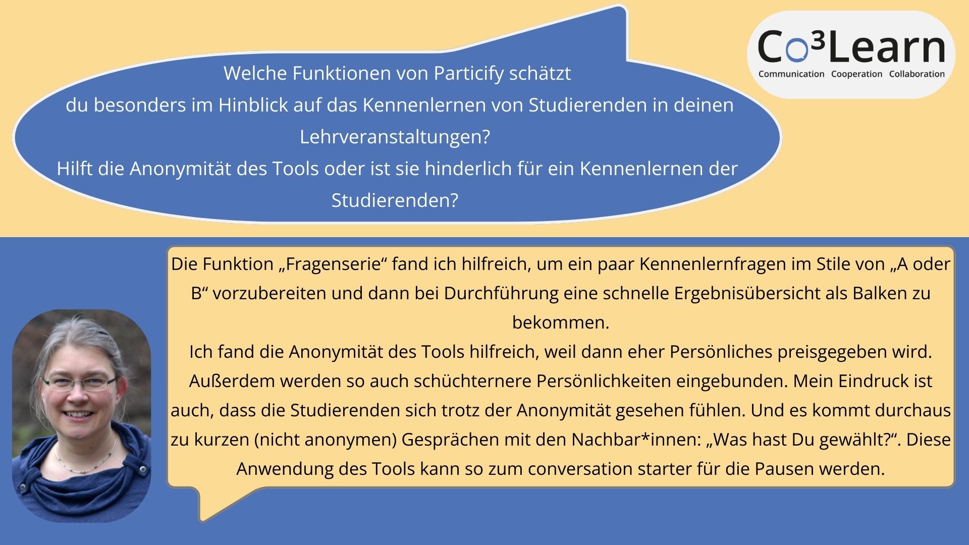 Kennenlernen Das Bild zeigt Frage und Antwort aus dem Interview als Sprechblasen. Interviewfrage: Welche Funktionen von Particify schätzt du besonders im Hinblick auf das Kennenlernen von Studierenden in deinen Lehrveranstaltungen? Hilft die Anonymität des Tools oder ist sie hinderlich für ein Kennenlernen der Studierenden? Katrins Antwort: Die Funktion „Fragenserie“ fand ich hilfreich, um ein paar Kennenlernfragen im Stile von „A oder B“ vorzubereiten und dann bei Durchführung eine schnelle Ergebnisübersicht als Balken zu bekommen. Ich fand die Anonymität des Tools hilfreich, weil dann eher Persönliches preisgegeben wird. Außerdem werden so auch schüchternere Persönlichkeiten eingebunden. Mein Eindruck ist auch, dass die Studierenden sich trotz der Anonymität gesehen fühlen. Und es kommt durchaus zu kurzen (nicht anonymen) Gesprächen mit den Nachbar*innen: „Was hast Du gewählt?“. Diese Anwendung des Tools kann so zum conversation starter für die Pausen werden.