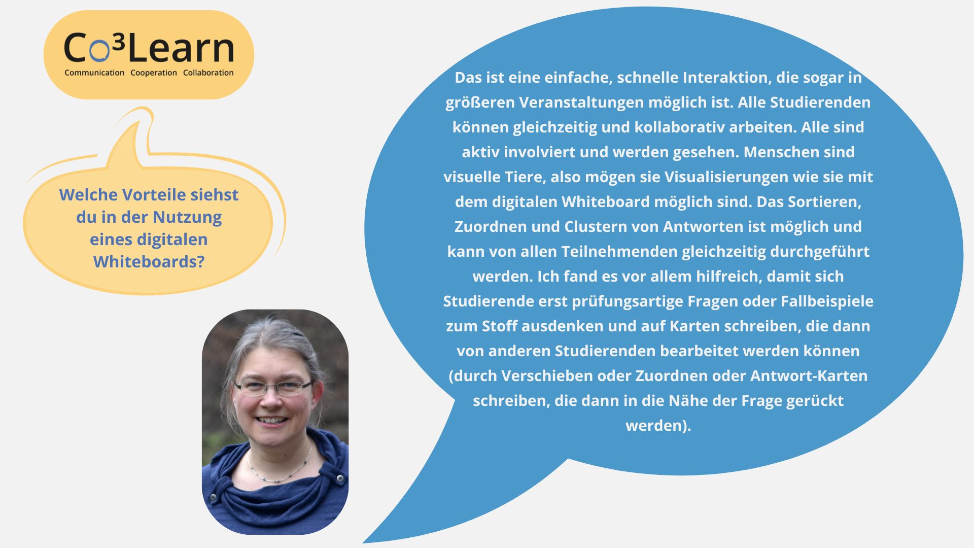 „Das Bild zeigt Frage und Antwort aus dem Interview als Sprechblasen. Interviewfrage: Welche Vorteile siehst du in der Nutzung eines digitalen Whiteboards? Katrins Antwort: Das ist eine einfache, schnelle Interaktion, die sogar in größeren Veranstaltungen möglich ist. Alle Studierenden können gleichzeitig und kollaborativ arbeiten. Alle sind aktiv involviert und werden gesehen. Menschen sind visuelle Tiere, also mögen sie Visualisierungen wie sie mit dem digitalen Whiteboard möglich sind. Das Sortieren, Zuordnen und Clustern von Antworten ist möglich und kann von allen Teilnehmenden gleichzeitig durchgeführt werden. Ich fand es vor allem hilfreich, damit sich Studierende erst prüfungsartige Fragen oder Fallbeispiele zum Stoff ausdenken und auf Karten schreiben, die dann von anderen Studierenden bearbeitet werden können (durch Verschieben oder Zuordnen oder Antwort-Karten schreiben, die dann in die Nähe der Frage gerückt werden).“