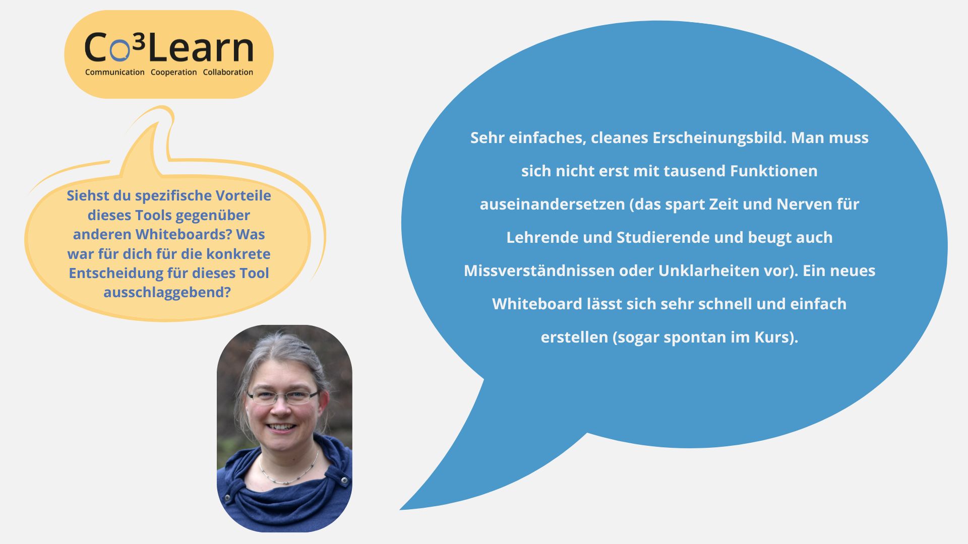 „Das Bild zeigt Frage und Antwort aus dem Interview als Sprechblasen. Interviewfrage: Siehst du spezifische Vorteile dieses Tools gegenüber anderen Whiteboards? Was war für dich für die konkrete Entscheidung für dieses Tool ausschlaggebend? Katrins Antwort: Sehr einfaches, cleanes Erscheinungsbild. Man muss sich nicht erst mit tausend Funktionen auseinandersetzen (das spart Zeit und Nerven für Lehrende und Studierende und beugt auch Missverständnissen oder Unklarheiten vor). Ein neues Whiteboard lässt sich sehr schnell und einfach erstellen (sogar spontan im Kurs).“