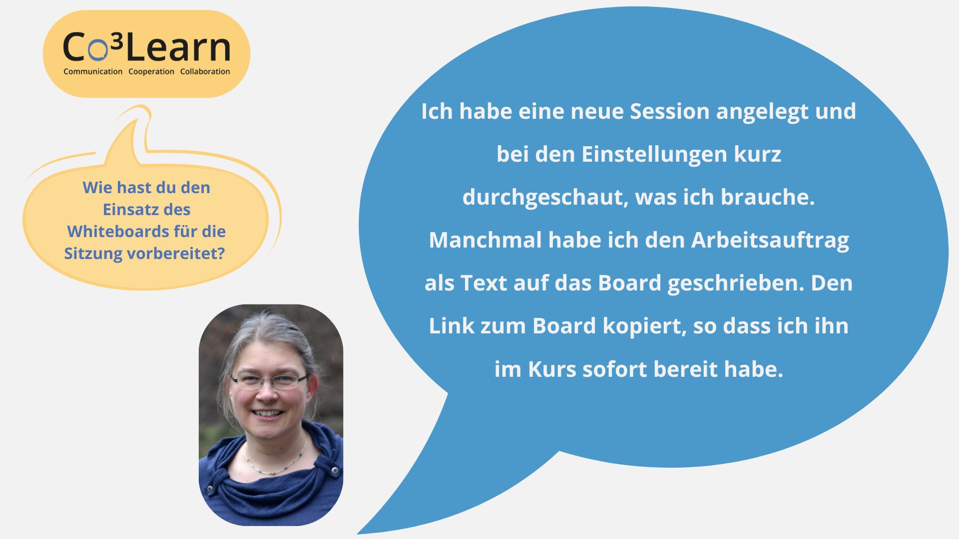 „Das Bild zeigt Frage und Antwort aus dem Interview als Sprechblasen. Interviewfrage: Wie hast du den Einsatz des Whiteboards für die Sitzung vorbereitet? Katrins Antwort: Ich habe eine neue Session angelegt und bei den Einstellungen kurz durchgeschaut, was ich brauche. Manchmal habe ich den Arbeitsauftrag als Text auf das Board geschrieben. Den Link zum Board kopiert, so dass ich ihn im Kurs sofort bereit habe.“