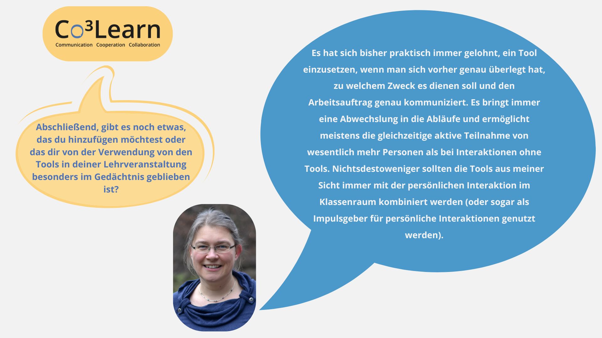 „Das Bild zeigt Frage und Antwort aus dem Interview als Sprechblasen. Interviewfrage: Abschließend, gibt es noch etwas, das du hinzufügen möchtest oder das dir von der Verwendung von den Tools in deiner Lehrveranstaltung besonders im Gedächtnis geblieben ist? Katrins Antwort: Es hat sich bisher praktisch immer gelohnt, ein Tool einzusetzen, wenn man sich vorher genau überlegt hat, zu welchem Zweck es dienen soll und den Arbeitsauftrag genau kommuniziert. Es bringt immer eine Abwechslung in die Abläufe und ermöglicht meistens die gleichzeitige aktive Teilnahme von wesentlich mehr Personen als bei Interaktionen ohne Tools. Nichtsdestoweniger sollten die Tools aus meiner Sicht immer mit der persönlichen Interaktion im Klassenraum kombiniert werden (oder sogar als Impulsgeber für persönliche Interaktionen genutzt werden).“