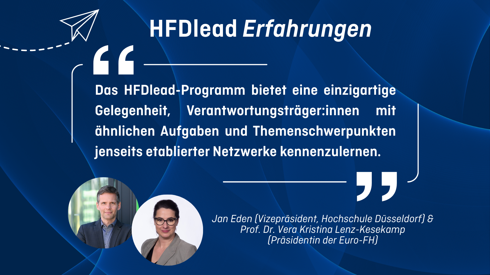 HFDlead Erfahrungen „Das HFDlead-Programm bietet eine einzigartige Gelegenheit, Verantwortungsträger:innen mit ähnlichen Aufgaben und Themenschwerpunkten jenseits etablierter Netzwerke kennenzulernen.” Jan Eden (Vizepräsident, Hochschule Düsseldorf) & Prof. Dr. Vera Kristina Lenz-Kesekamp (Präsidentin der Euro-FH)